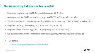 © 2017 Arm Limited8
Go Assembly Extension for arm64
• Extended register, e.g.: ADD Rm.<ext>[<<amount], Rn, Rd
• Arrangement for SIMD instructions, e.g.: VADDP Vm.<T>, Vn.<T>, Vd.<T>
• Width specifier and element index for SIMD instructions, e.g.: VMOV Vn.<T>[index], Rd
• Register List, e.g.: VLD1 (Rn), [Vt1.<T>, Vt2.<T>, Vt3.<T>]
• Register offset variant, e.g.: VLD1.P (Rn)(Rm), [Vt1.<T>, Vt2.<T>]
• Go assembly for ARM64 reference manual: src/cmd/internal/obj/arm64/doc.go
• Full details
• https://go-review.googlesource.com/c/go/+/41654
 