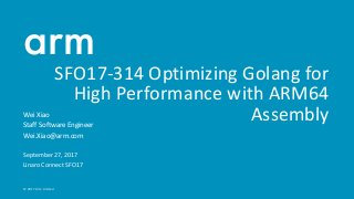 © 2017 Arm Limited
SFO17-314 Optimizing Golang for
High Performance with ARM64
AssemblyWei Xiao
Staff Software Engineer
Wei.Xiao@arm.com
September 27, 2017
Linaro Connect SFO17
 