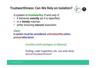 Claim:		
A	system	must	be	considered	untrustworthy	unless	
proved	otherwise!	
Corollary	[with	apologies	to	Dijkstra]:	
	
Tes@ng,	code	inspec@on,	etc.	can	only	show		
lack	of	trustworthiness!	
Linaro	Connect	SFO'17	10		|	
Trustworthiness:	Can	We	Rely	on	Isola@on?	
A system is trustworthy if and only if:
•  it behaves exactly as it is specified,
•  in a timely manner,
•  while ensuring secure execution
 