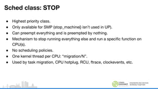 ENGINEERS AND DEVICES
WORKING TOGETHER
Sched class: STOP
● Highest priority class.
● Only available for SMP (stop_machine() isn’t used in UP).
● Can preempt everything and is preempted by nothing.
● Mechanism to stop running everything else and run a specific function on
CPU(s).
● No scheduling policies.
● One kernel thread per CPU: “migration/N”.
● Used by task migration, CPU hotplug, RCU, ftrace, clockevents, etc.
 