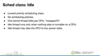 ENGINEERS AND DEVICES
WORKING TOGETHER
Sched class: Idle
● Lowest priority scheduling class.
● No scheduling policies.
● One kernel thread (idle) per CPU: “swapper/N”.
● Idle thread runs only when nothing else is runnable on a CPU.
● Idle thread may take the CPU to low power state.
 
