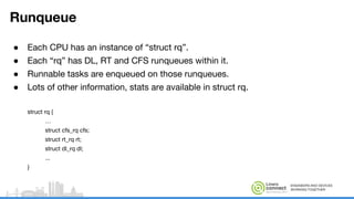 ENGINEERS AND DEVICES
WORKING TOGETHER
Runqueue
● Each CPU has an instance of “struct rq”.
● Each “rq” has DL, RT and CFS runqueues within it.
● Runnable tasks are enqueued on those runqueues.
● Lots of other information, stats are available in struct rq.
struct rq {
…
struct cfs_rq cfs;
struct rt_rq rt;
struct dl_rq dl;
...
}
 