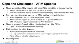 ENGINEERS AND DEVICES
WORKING TOGETHER
Gaps and Challenges - ARM Specific
● There are seldom ARM boards with good PCIe capability in the community
○ AMD ROCm requires PCIe Gen3 x8 or x16 with PCIe Atomics
○ High-end FPGA cards requires PCIe Gen3 x16 or Gen4 x8 (e.g, Virtex Ultrascale+ from Xilinx)
● Discrete graphics driver support on ARM platforms is quite limited
○ Nvidia Proprietary Linux GPU driver only supports Aarch32
○ AMD ROCm has support for Cavium ThunderX, but no generic ARM support
○ GPU virtualization support is also needed by ARM data centers
● There is no good OpenCL driver distribution for mobile GPUs
○ OpenCL support for 96Boards needs improving
● Optimizations for edge devices
○ Memory footprint optimization for DL frameworks
■ e.g, quantization and low precision inference support being done by Google for TensorFlow
○ Power efficiency with different accelerators
● Anything else?
 