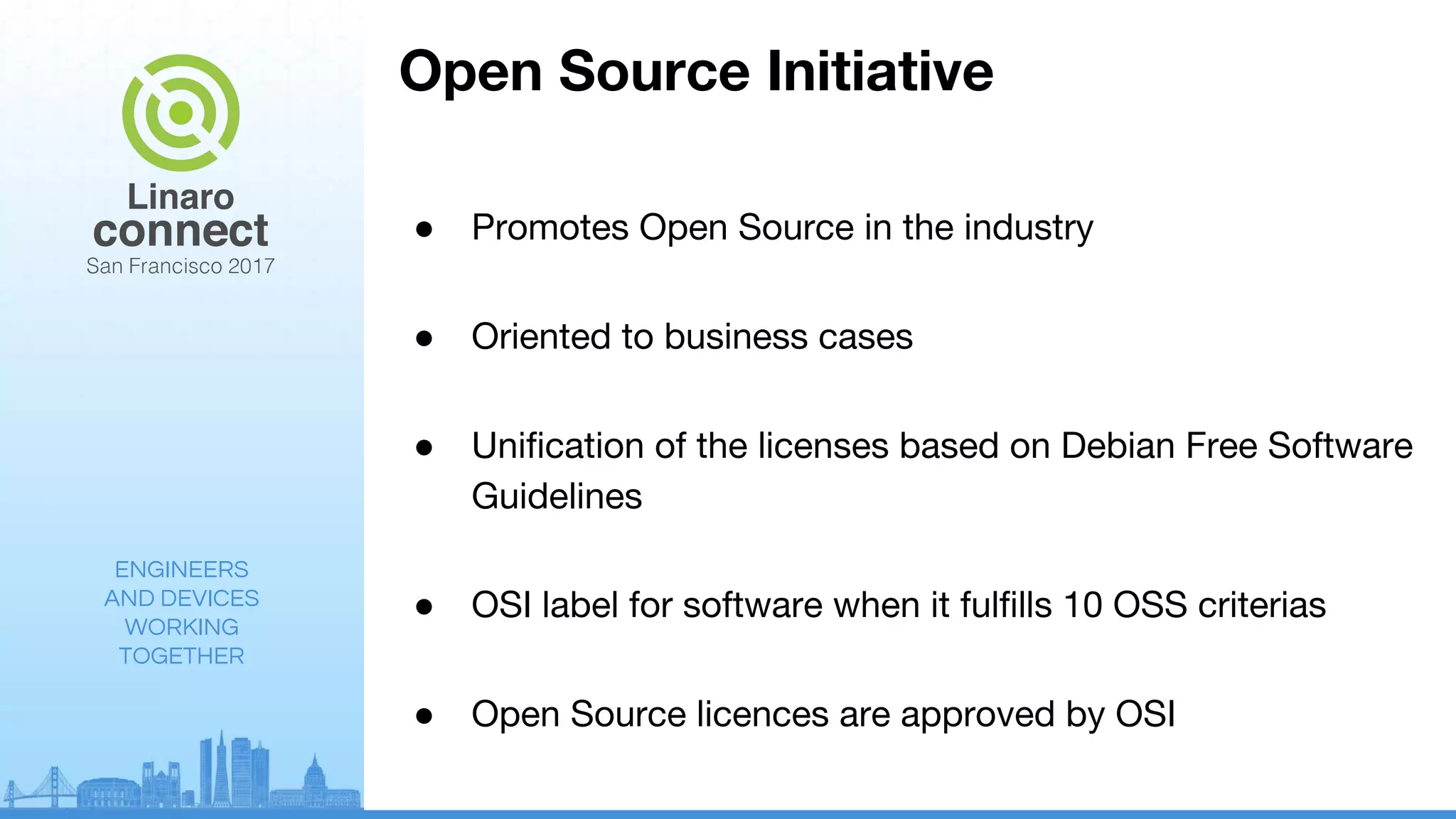 ENGINEERS
AND DEVICES
WORKING
TOGETHER
Open Source Initiative
● Promotes Open Source in the industry
● Oriented to business cases
● Unification of the licenses based on Debian Free Software
Guidelines
● OSI label for software when it fulfills 10 OSS criterias
● Open Source licences are approved by OSI
 