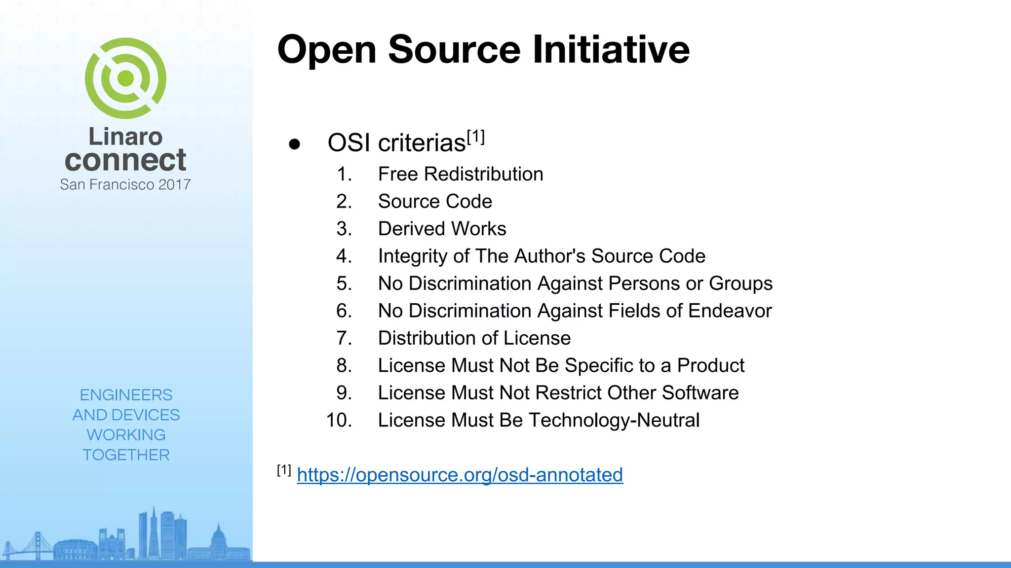 ENGINEERS
AND DEVICES
WORKING
TOGETHER
Open Source Initiative
● OSI criterias[1]
1. Free Redistribution
2. Source Code
3. Derived Works
4. Integrity of The Author's Source Code
5. No Discrimination Against Persons or Groups
6. No Discrimination Against Fields of Endeavor
7. Distribution of License
8. License Must Not Be Specific to a Product
9. License Must Not Restrict Other Software
10. License Must Be Technology-Neutral
[1]
https://opensource.org/osd-annotated
 
