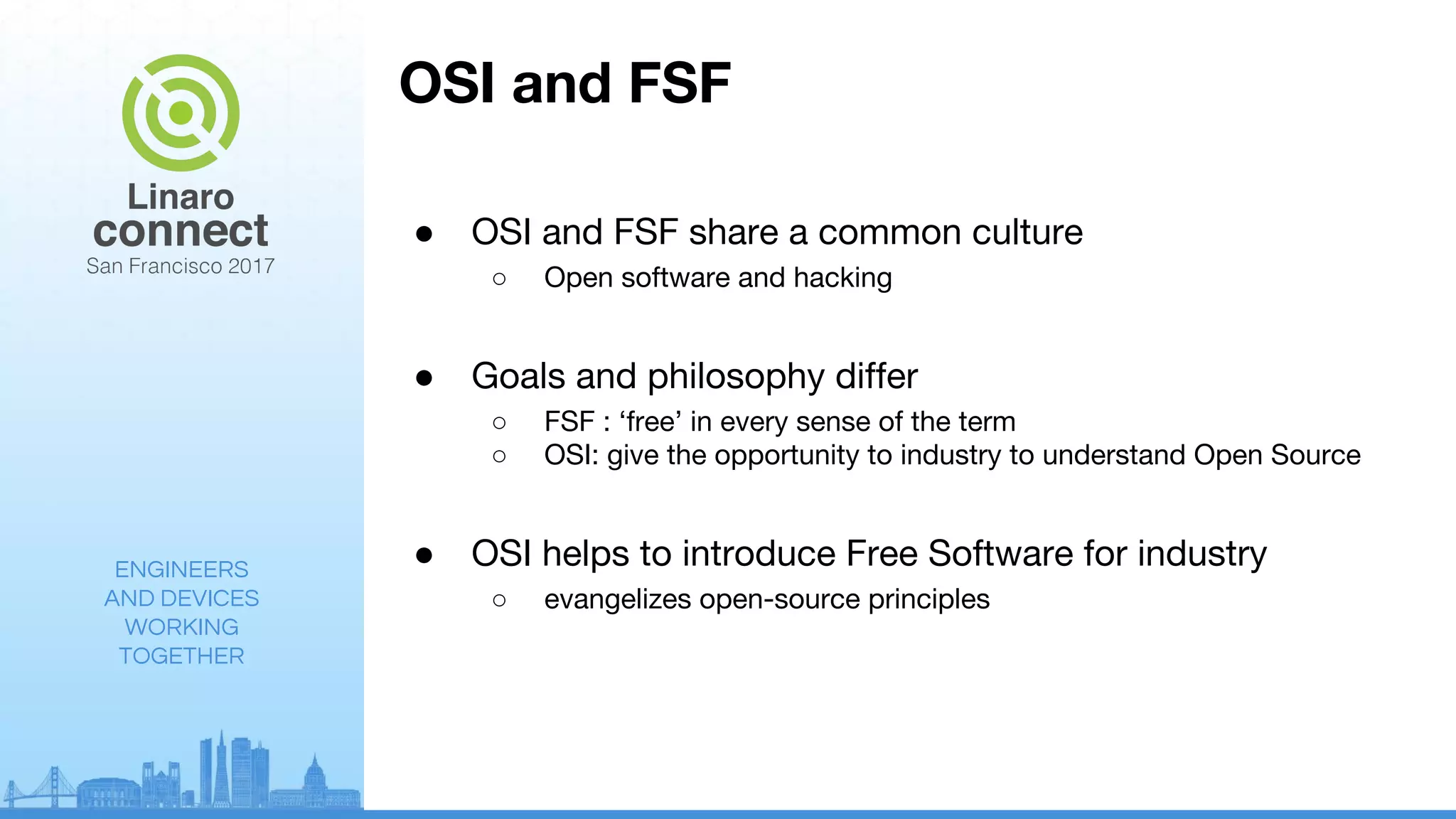 ENGINEERS
AND DEVICES
WORKING
TOGETHER
OSI and FSF
● OSI and FSF share a common culture
○ Open software and hacking
● Goals and philosophy differ
○ FSF : ‘free’ in every sense of the term
○ OSI: give the opportunity to industry to understand Open Source
● OSI helps to introduce Free Software for industry
○ evangelizes open-source principles
 