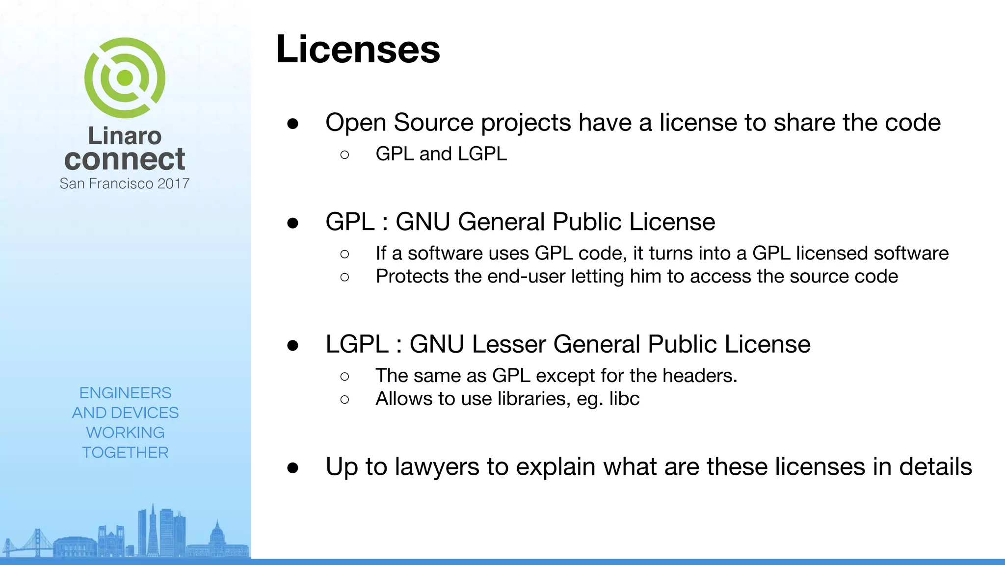 ENGINEERS
AND DEVICES
WORKING
TOGETHER
Licenses
● Open Source projects have a license to share the code
○ GPL and LGPL
● GPL : GNU General Public License
○ If a software uses GPL code, it turns into a GPL licensed software
○ Protects the end-user letting him to access the source code
● LGPL : GNU Lesser General Public License
○ The same as GPL except for the headers.
○ Allows to use libraries, eg. libc
● Up to lawyers to explain what are these licenses in details
 