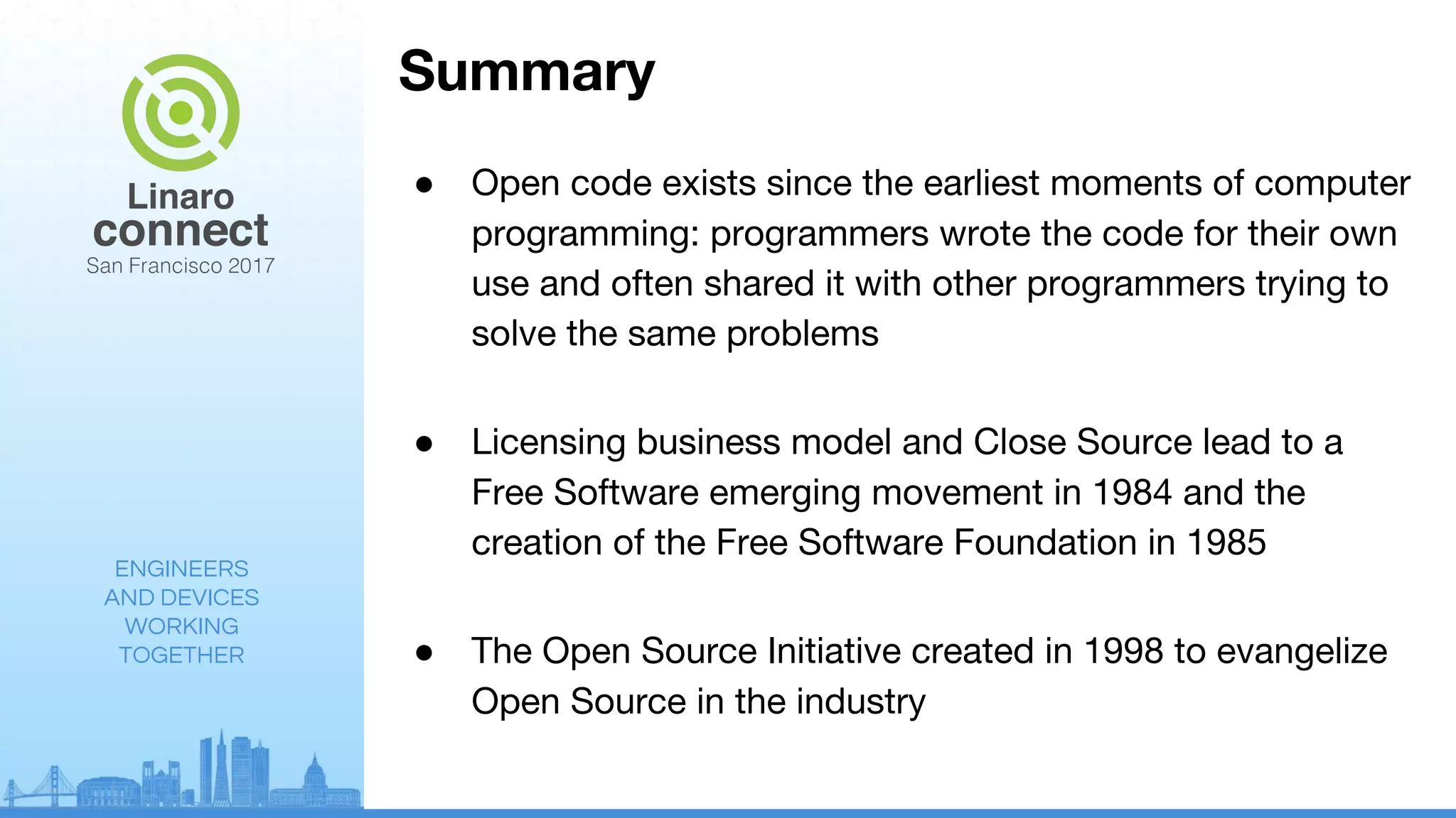ENGINEERS
AND DEVICES
WORKING
TOGETHER
Summary
● Open code exists since the earliest moments of computer
programming: programmers wrote the code for their own
use and often shared it with other programmers trying to
solve the same problems
● Licensing business model and Close Source lead to a
Free Software emerging movement in 1984 and the
creation of the Free Software Foundation in 1985
● The Open Source Initiative created in 1998 to evangelize
Open Source in the industry
 
