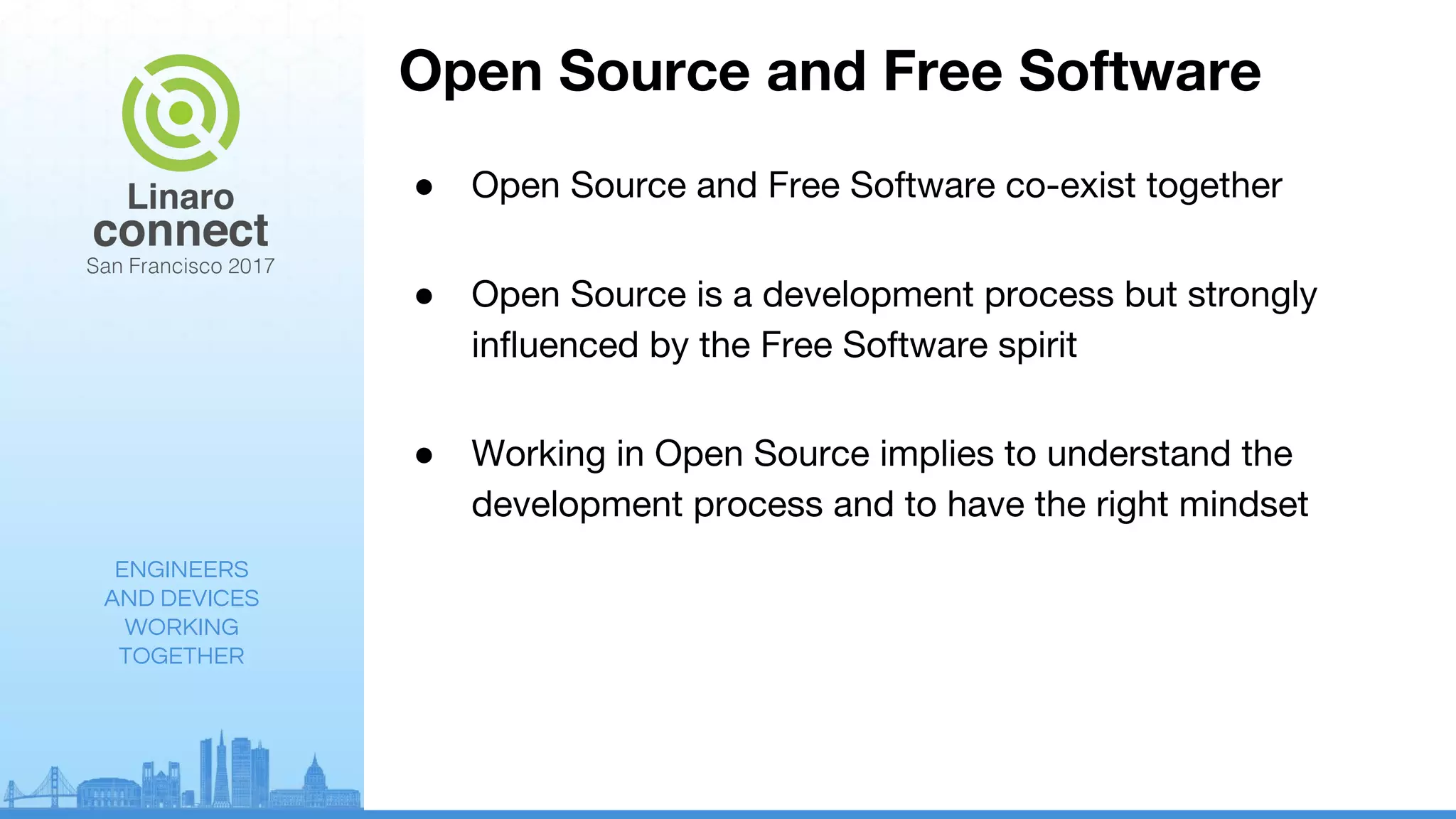 ENGINEERS
AND DEVICES
WORKING
TOGETHER
Open Source and Free Software
● Open Source and Free Software co-exist together
● Open Source is a development process but strongly
influenced by the Free Software spirit
● Working in Open Source implies to understand the
development process and to have the right mindset
 