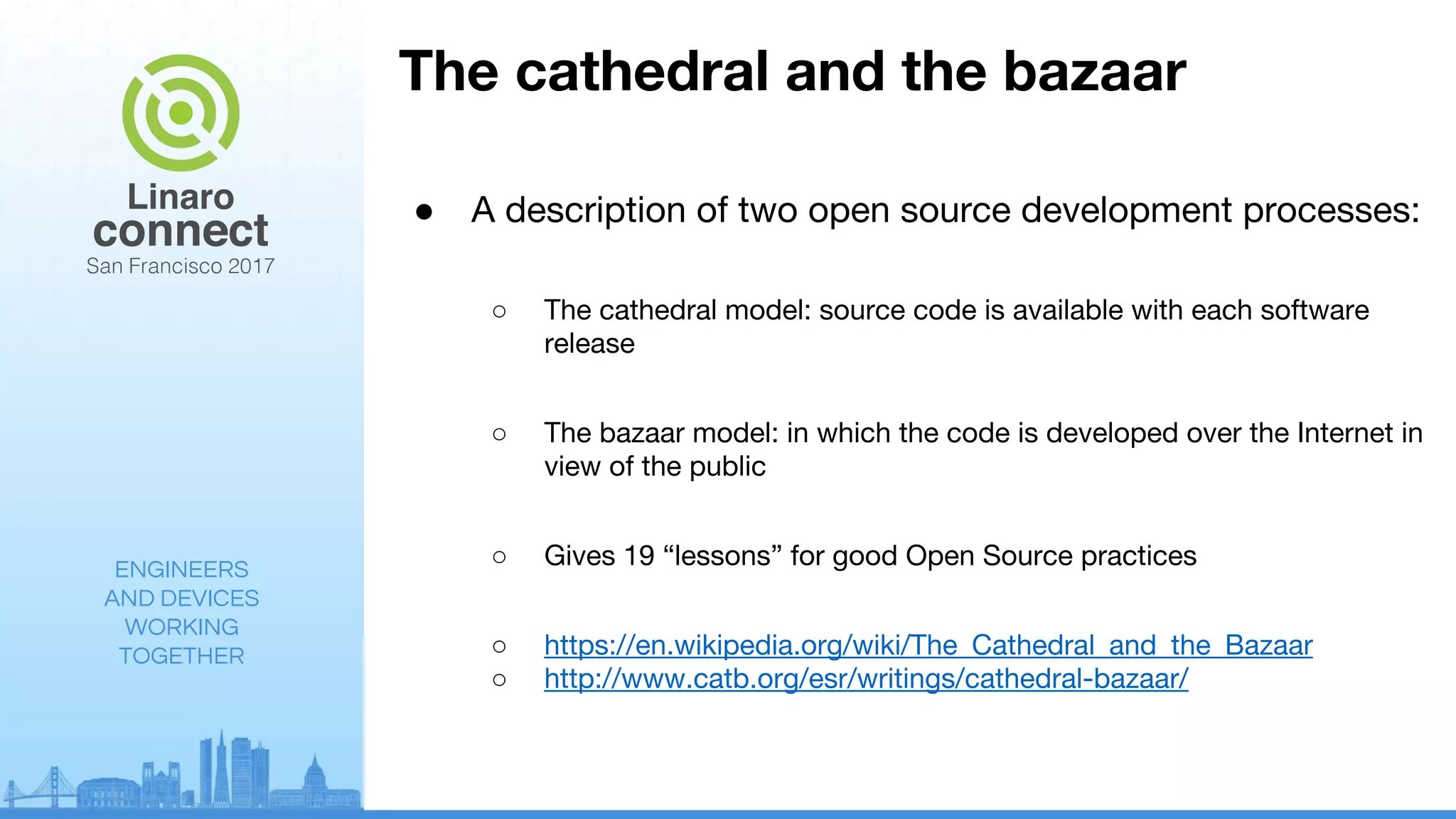 ENGINEERS
AND DEVICES
WORKING
TOGETHER
The cathedral and the bazaar
● A description of two open source development processes:
○ The cathedral model: source code is available with each software
release
○ The bazaar model: in which the code is developed over the Internet in
view of the public
○ Gives 19 “lessons” for good Open Source practices
○ https://en.wikipedia.org/wiki/The_Cathedral_and_the_Bazaar
○ http://www.catb.org/esr/writings/cathedral-bazaar/
 