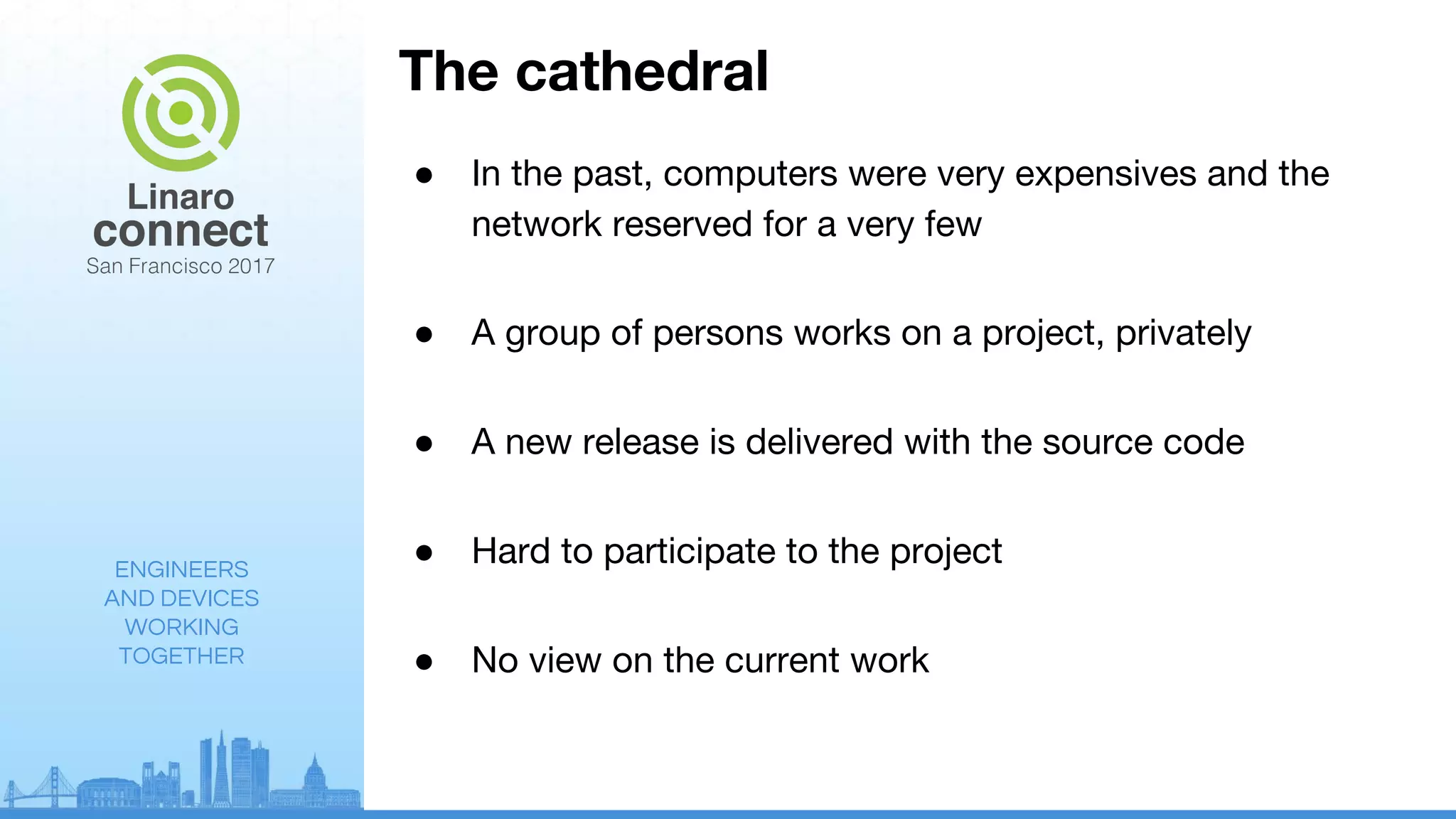 ENGINEERS
AND DEVICES
WORKING
TOGETHER
The cathedral
● In the past, computers were very expensives and the
network reserved for a very few
● A group of persons works on a project, privately
● A new release is delivered with the source code
● Hard to participate to the project
● No view on the current work
 