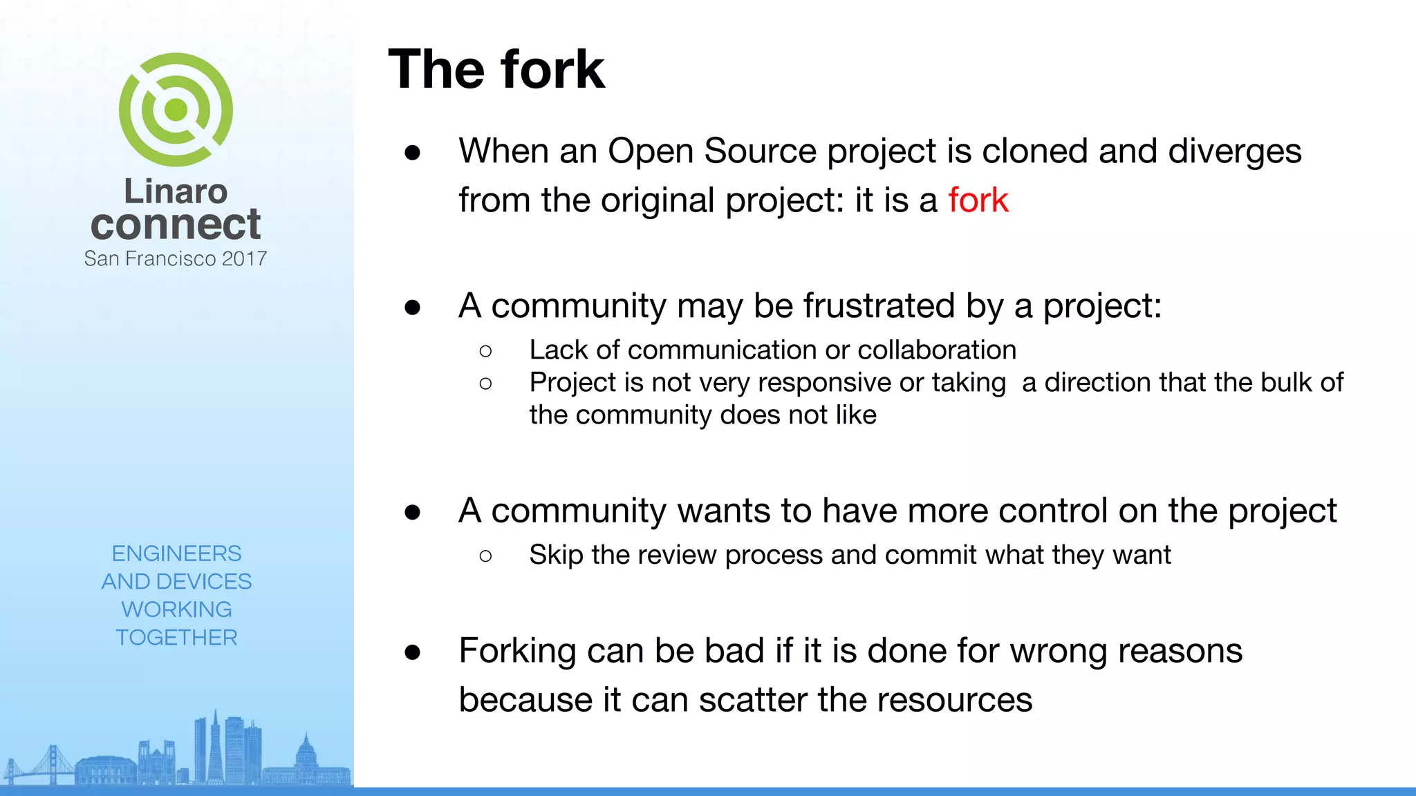 ENGINEERS
AND DEVICES
WORKING
TOGETHER
The fork
● When an Open Source project is cloned and diverges
from the original project: it is a fork
● A community may be frustrated by a project:
○ Lack of communication or collaboration
○ Project is not very responsive or taking a direction that the bulk of
the community does not like
● A community wants to have more control on the project
○ Skip the review process and commit what they want
● Forking can be bad if it is done for wrong reasons
because it can scatter the resources
 