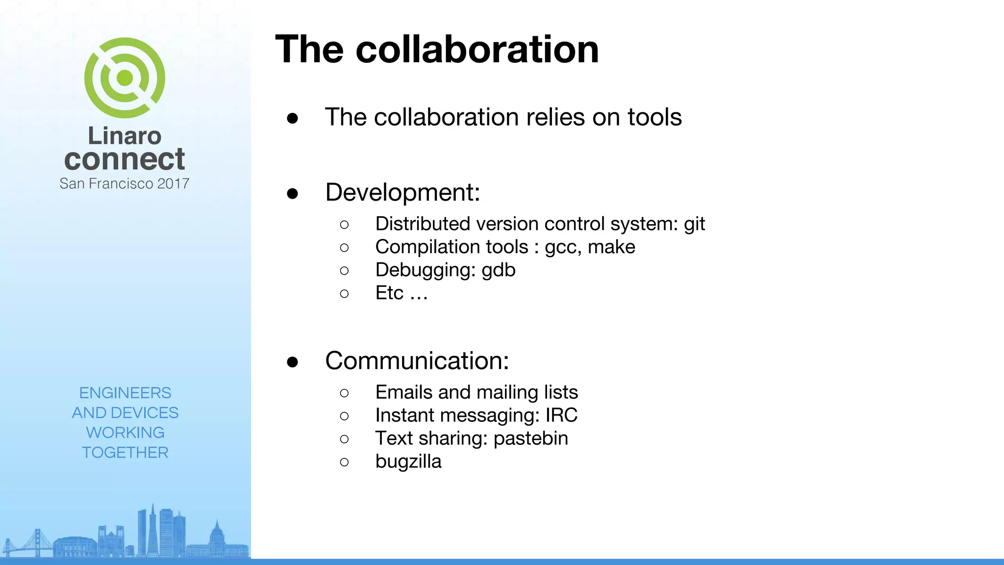 ENGINEERS
AND DEVICES
WORKING
TOGETHER
The collaboration
● The collaboration relies on tools
● Development:
○ Distributed version control system: git
○ Compilation tools : gcc, make
○ Debugging: gdb
○ Etc …
● Communication:
○ Emails and mailing lists
○ Instant messaging: IRC
○ Text sharing: pastebin
○ bugzilla
 