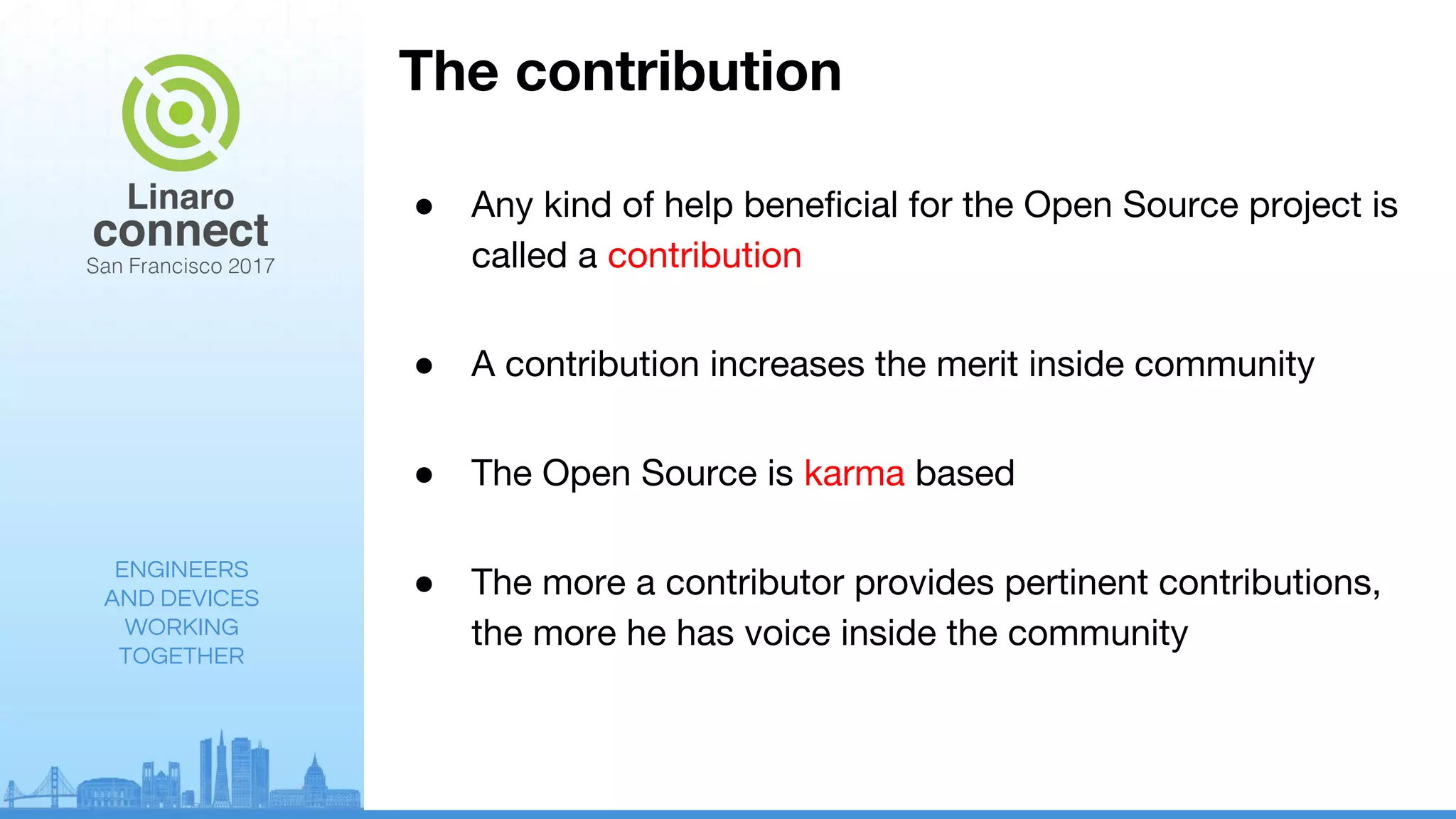 ENGINEERS
AND DEVICES
WORKING
TOGETHER
The contribution
● Any kind of help beneficial for the Open Source project is
called a contribution
● A contribution increases the merit inside community
● The Open Source is karma based
● The more a contributor provides pertinent contributions,
the more he has voice inside the community
 