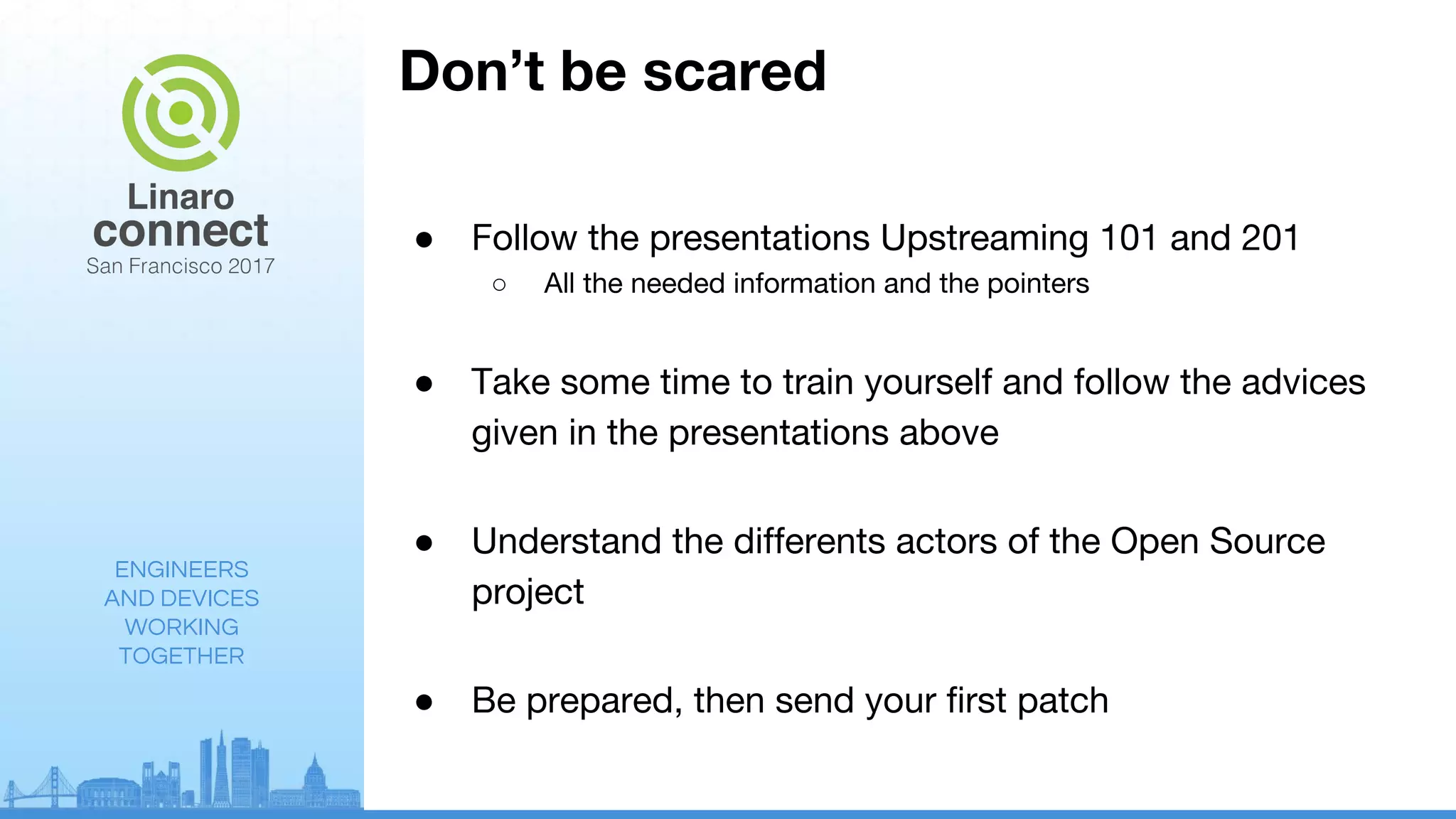 ENGINEERS
AND DEVICES
WORKING
TOGETHER
Don’t be scared
● Follow the presentations Upstreaming 101 and 201
○ All the needed information and the pointers
● Take some time to train yourself and follow the advices
given in the presentations above
● Understand the differents actors of the Open Source
project
● Be prepared, then send your first patch
 