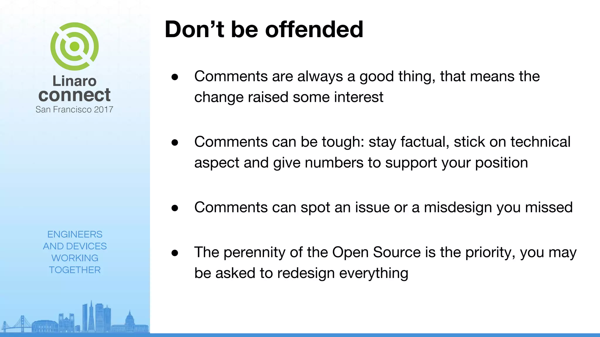 ENGINEERS
AND DEVICES
WORKING
TOGETHER
Don’t be offended
● Comments are always a good thing, that means the
change raised some interest
● Comments can be tough: stay factual, stick on technical
aspect and give numbers to support your position
● Comments can spot an issue or a misdesign you missed
● The perennity of the Open Source is the priority, you may
be asked to redesign everything
 