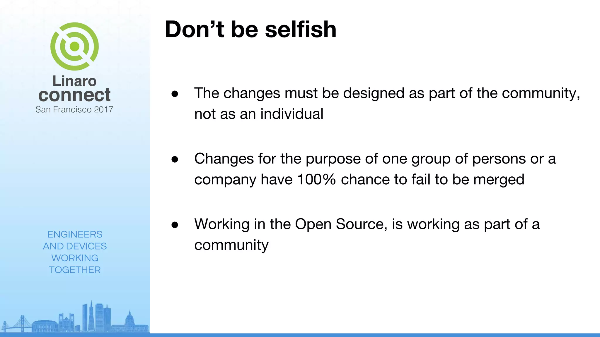 ENGINEERS
AND DEVICES
WORKING
TOGETHER
Don’t be selfish
● The changes must be designed as part of the community,
not as an individual
● Changes for the purpose of one group of persons or a
company have 100% chance to fail to be merged
● Working in the Open Source, is working as part of a
community
 