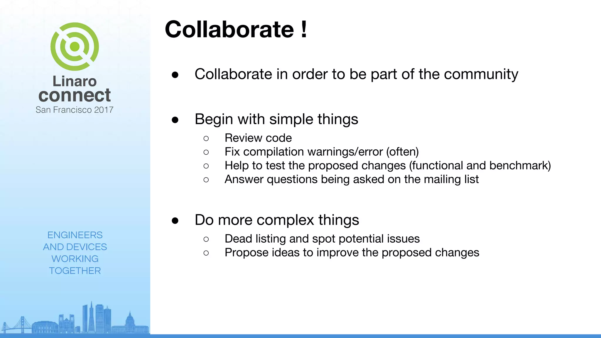 ENGINEERS
AND DEVICES
WORKING
TOGETHER
Collaborate !
● Collaborate in order to be part of the community
● Begin with simple things
○ Review code
○ Fix compilation warnings/error (often)
○ Help to test the proposed changes (functional and benchmark)
○ Answer questions being asked on the mailing list
● Do more complex things
○ Dead listing and spot potential issues
○ Propose ideas to improve the proposed changes
 