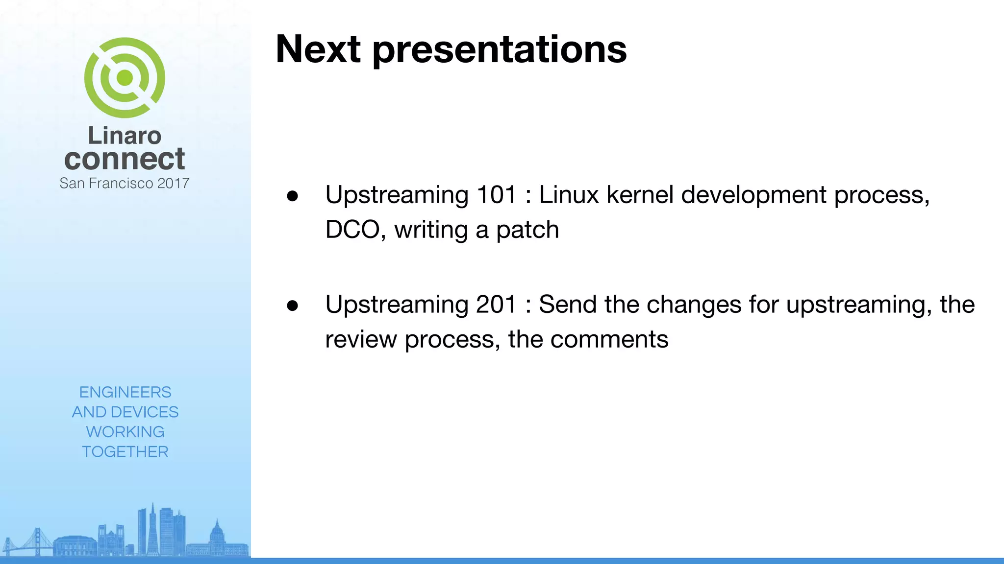 ENGINEERS
AND DEVICES
WORKING
TOGETHER
Next presentations
● Upstreaming 101 : Linux kernel development process,
DCO, writing a patch
● Upstreaming 201 : Send the changes for upstreaming, the
review process, the comments
 