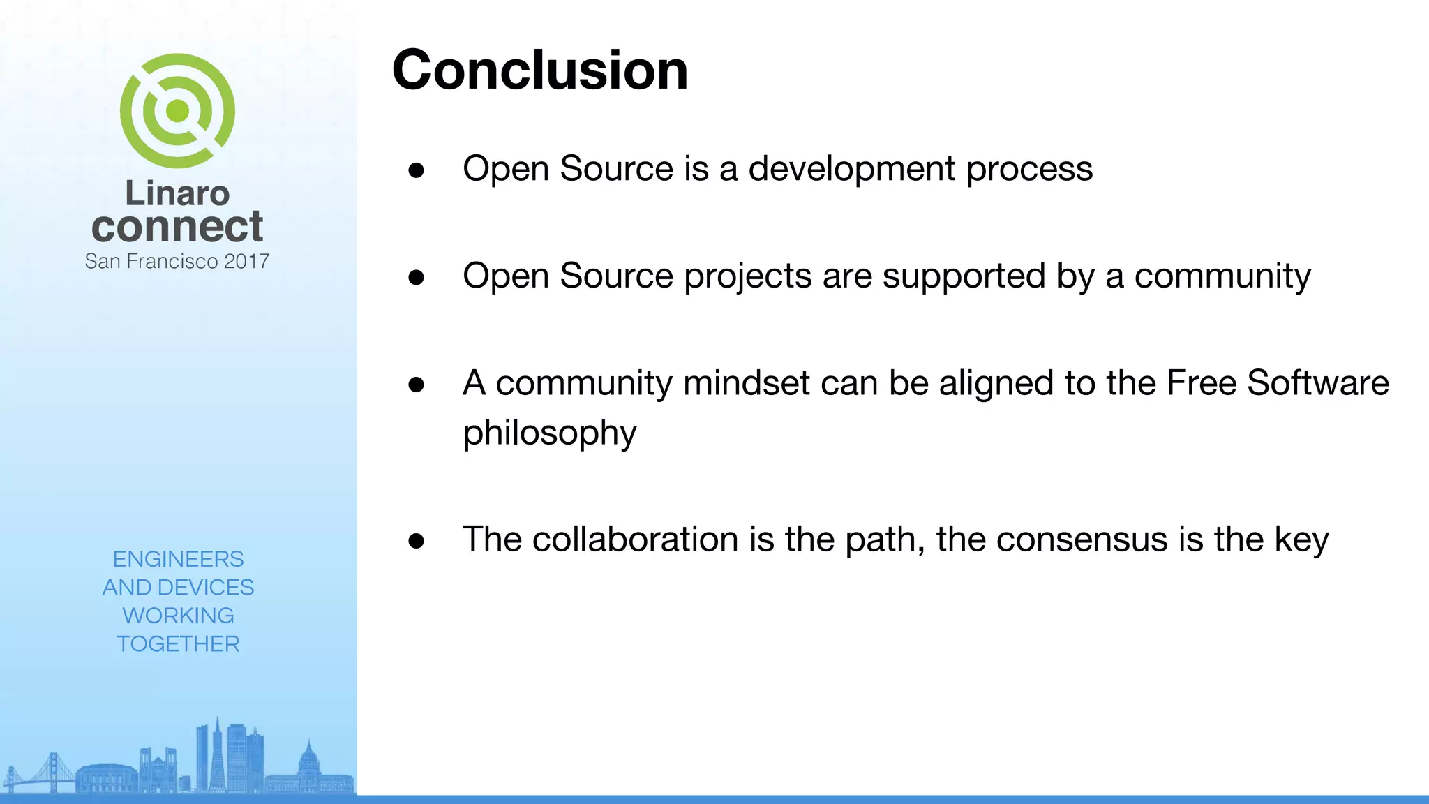 ENGINEERS
AND DEVICES
WORKING
TOGETHER
Conclusion
● Open Source is a development process
● Open Source projects are supported by a community
● A community mindset can be aligned to the Free Software
philosophy
● The collaboration is the path, the consensus is the key
 