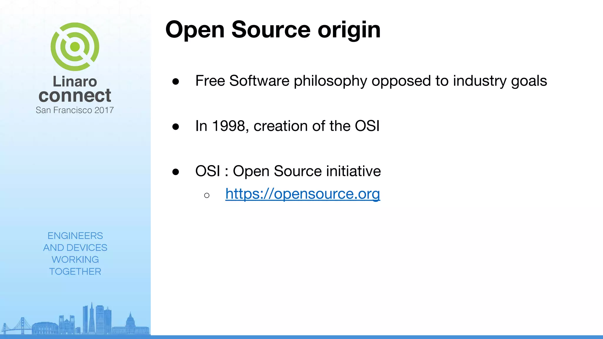 ENGINEERS
AND DEVICES
WORKING
TOGETHER
Open Source origin
● Free Software philosophy opposed to industry goals
● In 1998, creation of the OSI
● OSI : Open Source initiative
○ https://opensource.org
 