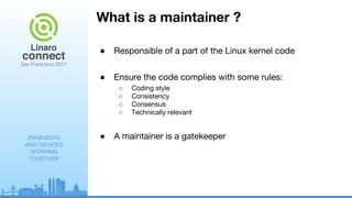 ENGINEERS
AND DEVICES
WORKING
TOGETHER
What is a maintainer ?
● Responsible of a part of the Linux kernel code
● Ensure the code complies with some rules:
○ Coding style
○ Consistency
○ Consensus
○ Technically relevant
● A maintainer is a gatekeeper
 