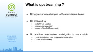 ENGINEERS
AND DEVICES
WORKING
TOGETHER
What is upstreaming ?
● Bring your private changes to the mainstream kernel
● Be prepared to:
○ restart from scratch
○ change your approach
○ be part of the OSS community
● No deadline, no schedule, no obligation to take a patch
○ Linux is evolution, best proposed solution wins
○ Consensus is the key
 