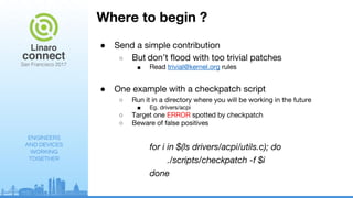 ENGINEERS
AND DEVICES
WORKING
TOGETHER
Where to begin ?
● Send a simple contribution
○ But don’t flood with too trivial patches
■ Read trivial@kernel.org rules
● One example with a checkpatch script
○ Run it in a directory where you will be working in the future
■ Eg. drivers/acpi
○ Target one ERROR spotted by checkpatch
○ Beware of false positives
for i in $(ls drivers/acpi/utils.c); do
./scripts/checkpatch -f $i
done
 