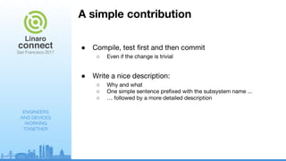 ENGINEERS
AND DEVICES
WORKING
TOGETHER
A simple contribution
● Compile, test first and then commit
○ Even if the change is trivial
● Write a nice description:
○ Why and what
○ One simple sentence prefixed with the subsystem name ...
○ … followed by a more detailed description
 