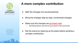 ENGINEERS
AND DEVICES
WORKING
TOGETHER
A more complex contribution
● Split the changes into several patches
● Bring the changes step by step, incremental changes
● Make sure the changes are git-bisect safe
○ Not following this rule will hurt your karma in the community
● Set the scene by cleaning up the place before sending a
complex contribution
 