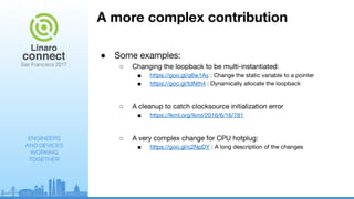 ENGINEERS
AND DEVICES
WORKING
TOGETHER
A more complex contribution
● Some examples:
○ Changing the loopback to be multi-instantiated:
■ https://goo.gl/q6w1Ay : Change the static variable to a pointer
■ https://goo.gl/tdNth4 : Dynamically allocate the loopback
○ A cleanup to catch clocksource initialization error
■ https://lkml.org/lkml/2016/6/16/781
○ A very complex change for CPU hotplug:
■ https://goo.gl/c2NpDY : A long description of the changes
 