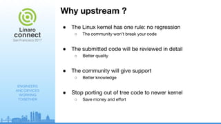 ENGINEERS
AND DEVICES
WORKING
TOGETHER
Why upstream ?
● The Linux kernel has one rule: no regression
○ The community won’t break your code
● The submitted code will be reviewed in detail
○ Better quality
● The community will give support
○ Better knowledge
● Stop porting out of tree code to newer kernel
○ Save money and effort
 
