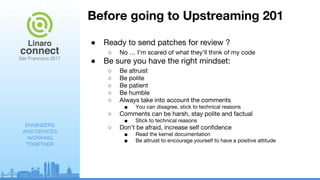 ENGINEERS
AND DEVICES
WORKING
TOGETHER
Before going to Upstreaming 201
● Ready to send patches for review ?
○ No … I’m scared of what they’ll think of my code
● Be sure you have the right mindset:
○ Be altruist
○ Be polite
○ Be patient
○ Be humble
○ Always take into account the comments
■ You can disagree, stick to technical reasons
○ Comments can be harsh, stay polite and factual
■ Stick to technical reasons
○ Don’t be afraid, increase self confidence
■ Read the kernel documentation
■ Be altruist to encourage yourself to have a positive attitude
 