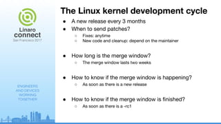 ENGINEERS
AND DEVICES
WORKING
TOGETHER
The Linux kernel development cycle
● A new release every 3 months
● When to send patches?
○ Fixes: anytime
○ New code and cleanup: depend on the maintainer
● How long is the merge window?
○ The merge window lasts two weeks
● How to know if the merge window is happening?
○ As soon as there is a new release
● How to know if the merge window is finished?
○ As soon as there is a -rc1
 
