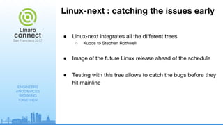 ENGINEERS
AND DEVICES
WORKING
TOGETHER
Linux-next : catching the issues early
● Linux-next integrates all the different trees
○ Kudos to Stephen Rothwell
● Image of the future Linux release ahead of the schedule
● Testing with this tree allows to catch the bugs before they
hit mainline
 