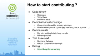 ENGINEERS
AND DEVICES
WORKING
TOGETHER
How to start contributing ?
● Code review
○ Cleanups
○ Trivial fixes
○ Potential issue
● Compilation test coverage
○ Cross compile and fix errors / warnings
○ Use rare compilation option (eg. headers_check, sparse, …)
● Communicate
○ Dig into mailing lists to help people
○ Review patches
● Test linux-next
○ Boot and fix bugs
○ Report compilation warnings
● Debug
○ https://bugzilla.kernel.org
 