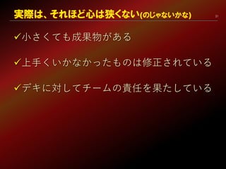 21
小さくても成果物がある
上手くいかなかったものは修正されている
デキに対してチームの責任を果たしている
実際は、それほど心は狭くない(のじゃないかな)
 
