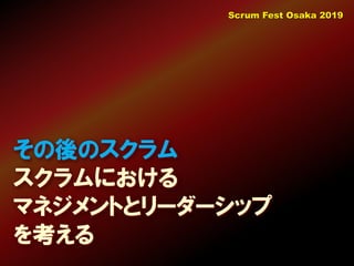 その後のスクラム
スクラムにおける
マネジメントとリーダーシップ
を考える
Scrum Fest Osaka 2019
 