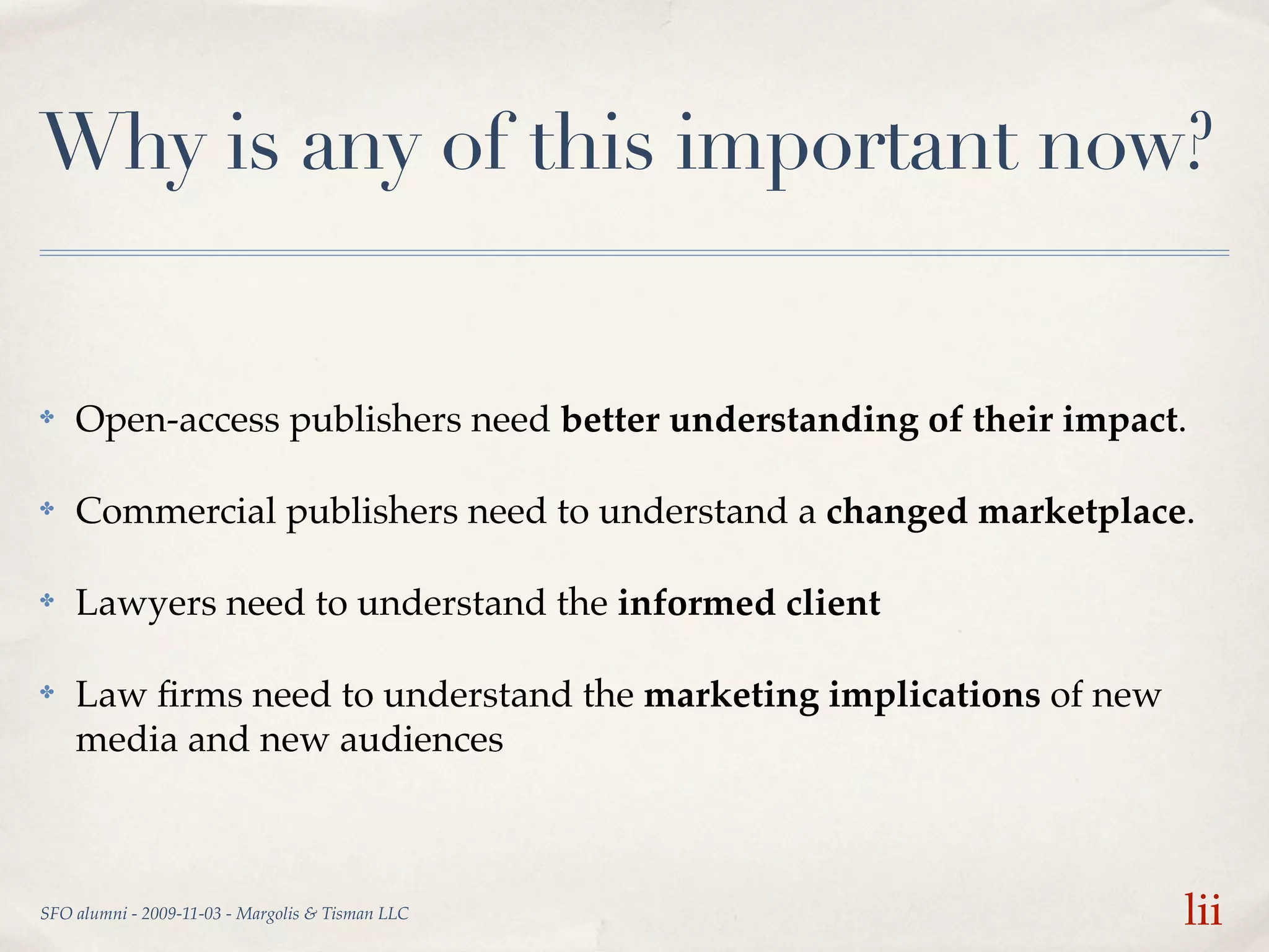 Why is any of this important now?


✤   Open-access publishers need better understanding of their impact.

✤   Commercial publishers need to understand a changed marketplace.

✤   Lawyers need to understand the informed client

✤   Law ﬁrms need to understand the marketing implications of new
    media and new audiences



SFO alumni - 2009-11-03 - Margolis & Tisman LLC                     lii
 