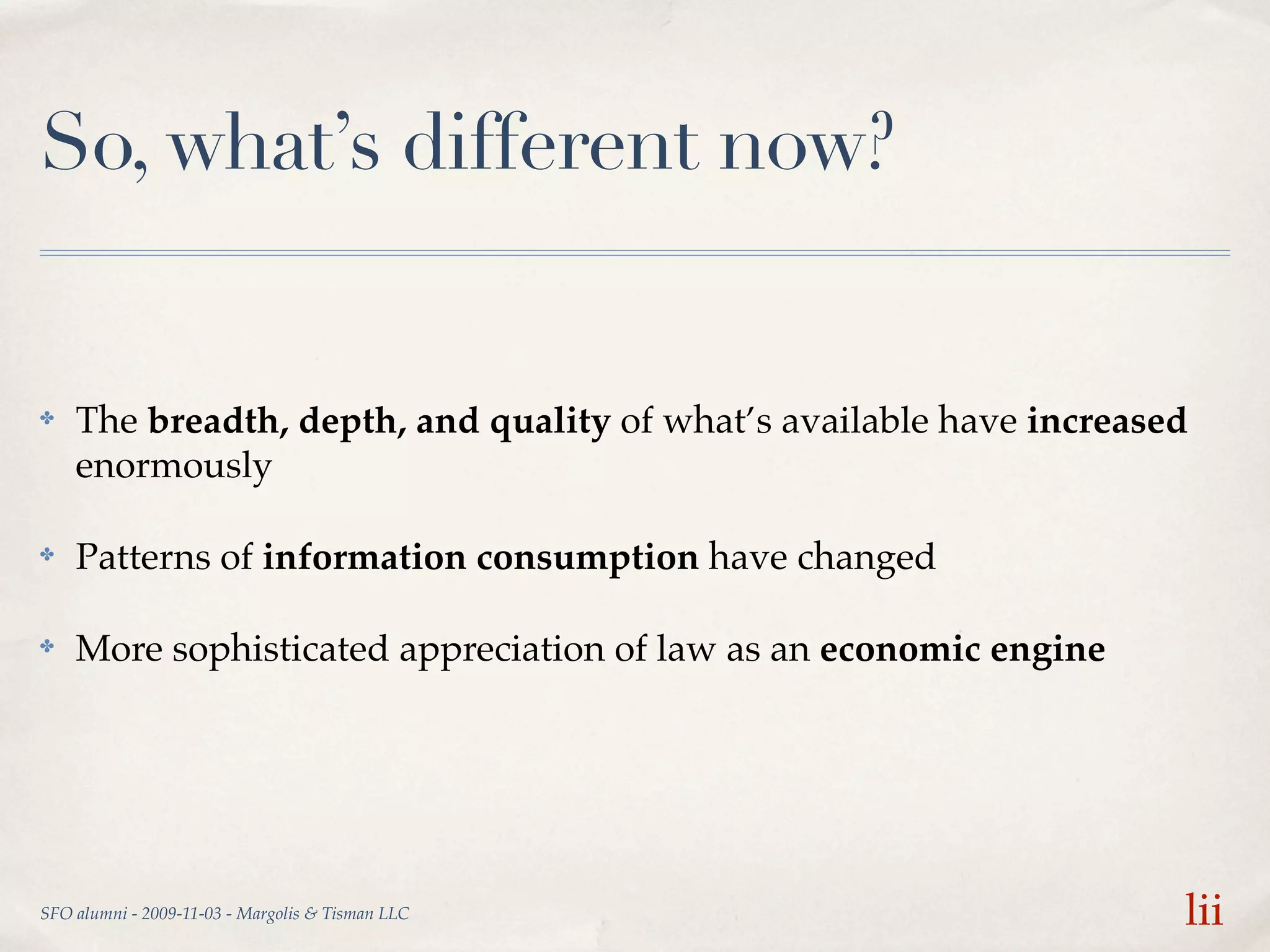 So, what’s different now?


✤   The breadth, depth, and quality of what’s available have increased
    enormously

✤   Patterns of information consumption have changed

✤   More sophisticated appreciation of law as an economic engine




SFO alumni - 2009-11-03 - Margolis & Tisman LLC                      lii
 