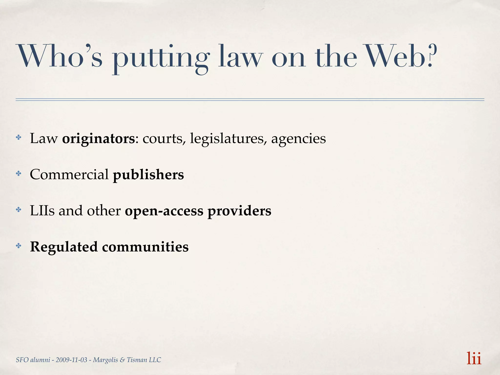 Who’s putting law on the Web?

✤   Law originators: courts, legislatures, agencies

✤   Commercial publishers

✤   LIIs and other open-access providers

✤   Regulated communities




SFO alumni - 2009-11-03 - Margolis & Tisman LLC       lii
 