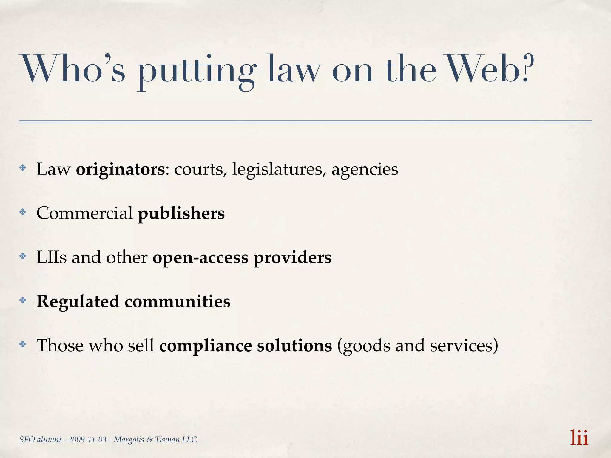 Who’s putting law on the Web?

✤   Law originators: courts, legislatures, agencies

✤   Commercial publishers

✤   LIIs and other open-access providers

✤   Regulated communities

✤   Those who sell compliance solutions (goods and services)




SFO alumni - 2009-11-03 - Margolis & Tisman LLC                lii
 