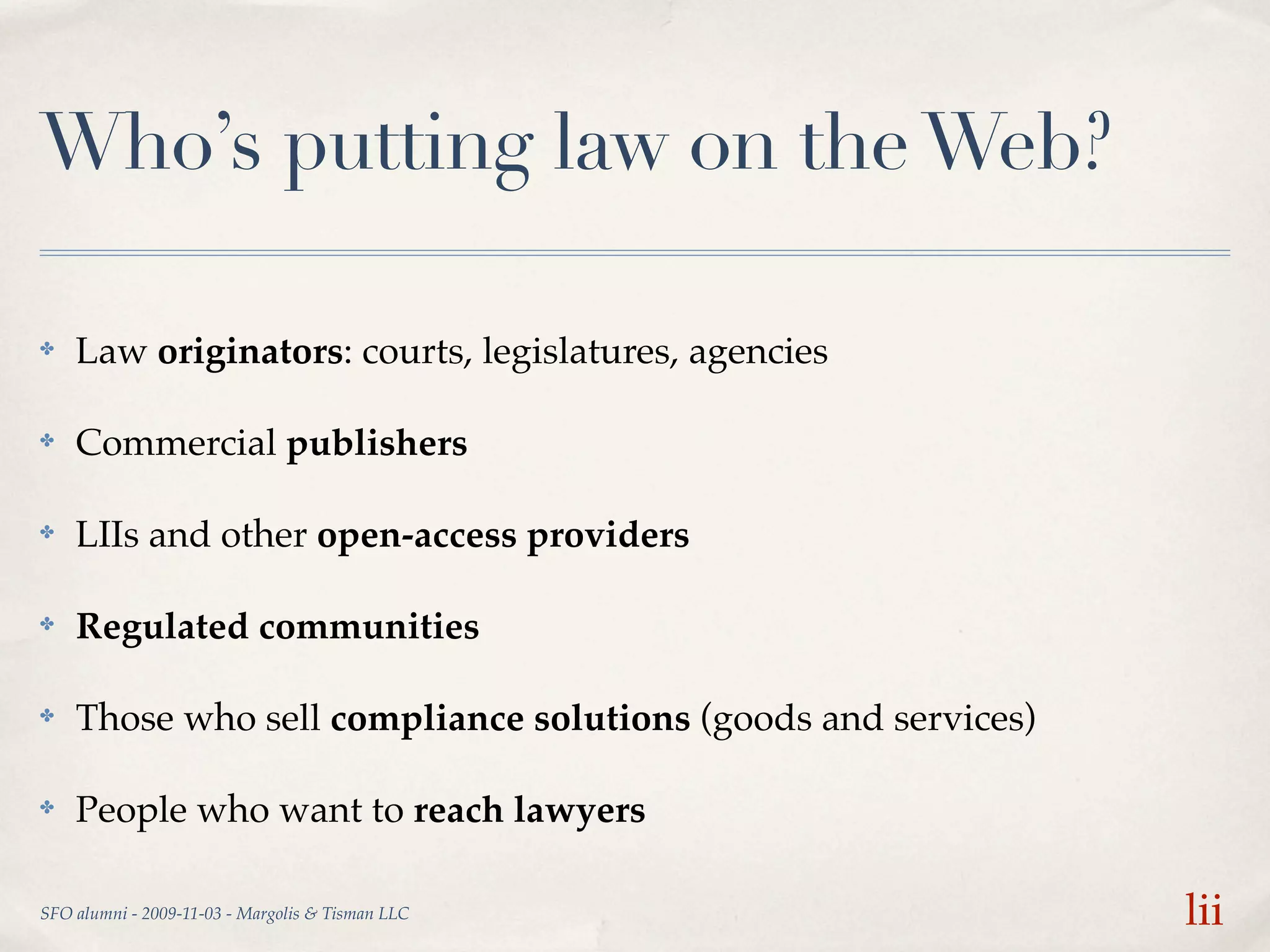 Who’s putting law on the Web?

✤   Law originators: courts, legislatures, agencies

✤   Commercial publishers

✤   LIIs and other open-access providers

✤   Regulated communities

✤   Those who sell compliance solutions (goods and services)

✤   People who want to reach lawyers

SFO alumni - 2009-11-03 - Margolis & Tisman LLC                lii
 