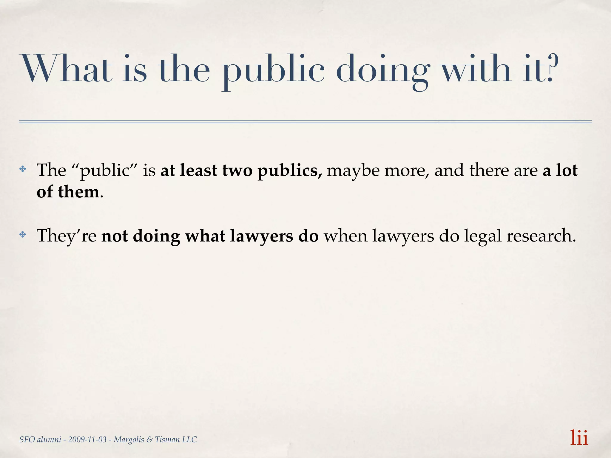 What is the public doing with it?

✤   The “public” is at least two publics, maybe more, and there are a lot
    of them.

✤   They’re not doing what lawyers do when lawyers do legal research.




SFO alumni - 2009-11-03 - Margolis & Tisman LLC                         lii
 