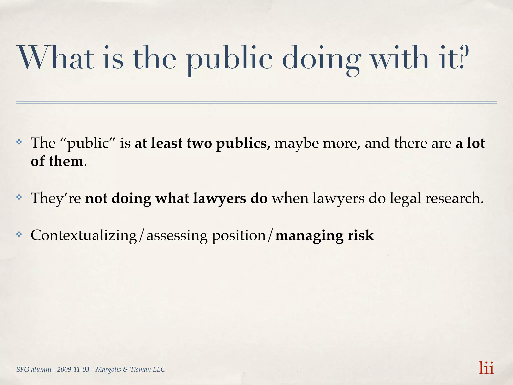 What is the public doing with it?

✤   The “public” is at least two publics, maybe more, and there are a lot
    of them.

✤   They’re not doing what lawyers do when lawyers do legal research.

✤   Contextualizing/assessing position/managing risk




SFO alumni - 2009-11-03 - Margolis & Tisman LLC                         lii
 