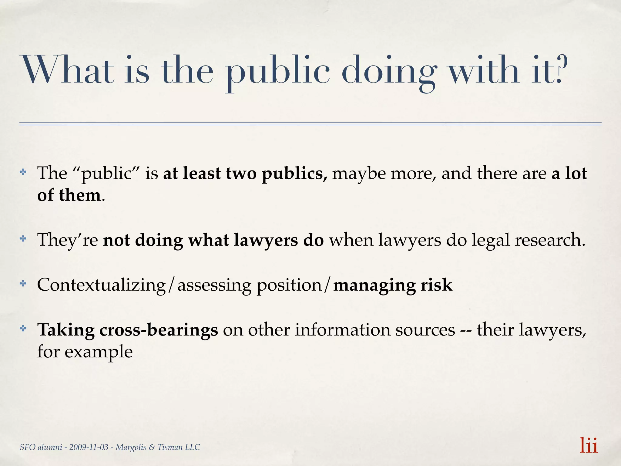What is the public doing with it?

✤   The “public” is at least two publics, maybe more, and there are a lot
    of them.

✤   They’re not doing what lawyers do when lawyers do legal research.

✤   Contextualizing/assessing position/managing risk

✤   Taking cross-bearings on other information sources -- their lawyers,
    for example




SFO alumni - 2009-11-03 - Margolis & Tisman LLC                         lii
 