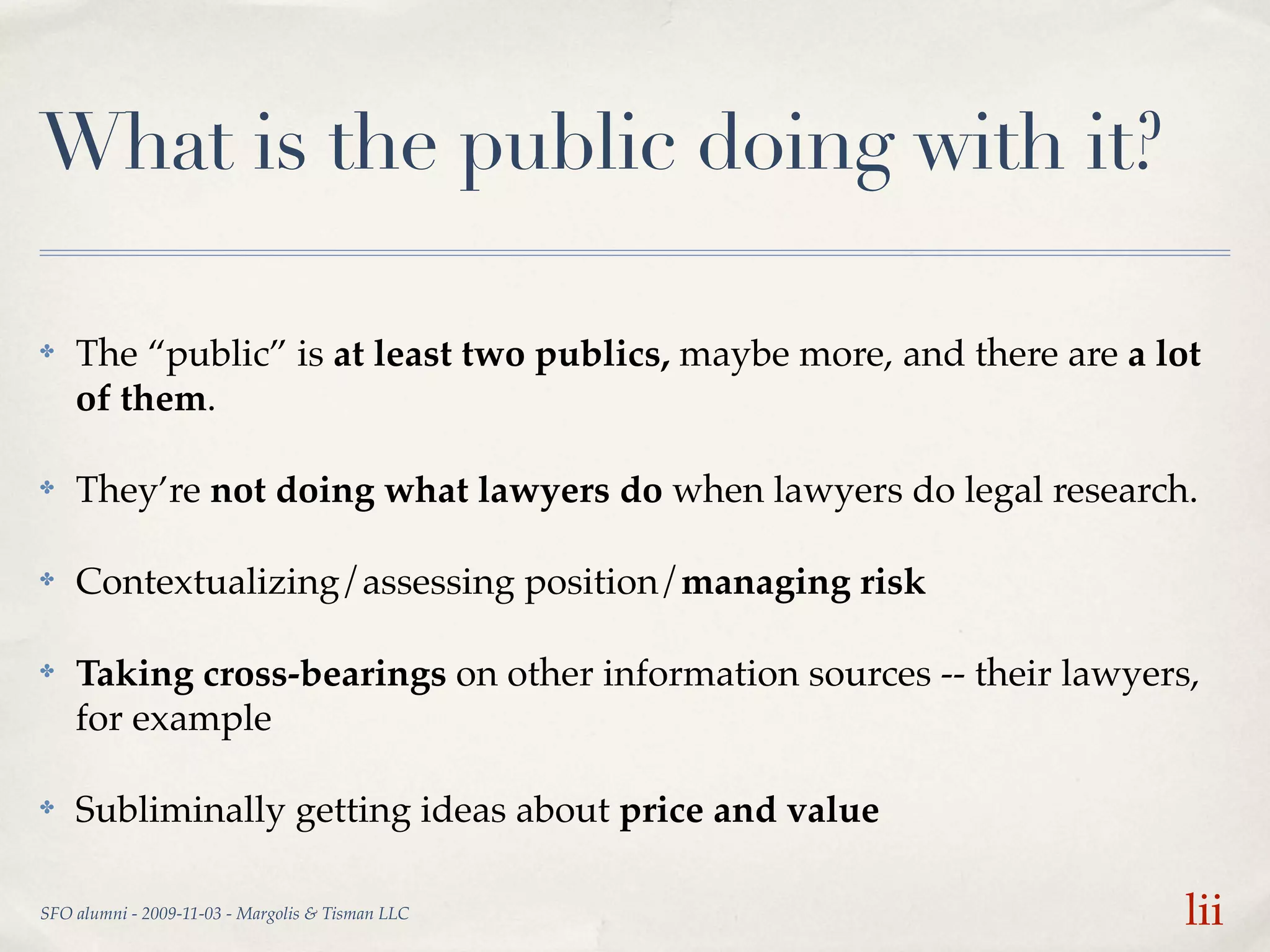 What is the public doing with it?

✤   The “public” is at least two publics, maybe more, and there are a lot
    of them.

✤   They’re not doing what lawyers do when lawyers do legal research.

✤   Contextualizing/assessing position/managing risk

✤   Taking cross-bearings on other information sources -- their lawyers,
    for example

✤   Subliminally getting ideas about price and value

SFO alumni - 2009-11-03 - Margolis & Tisman LLC                         lii
 