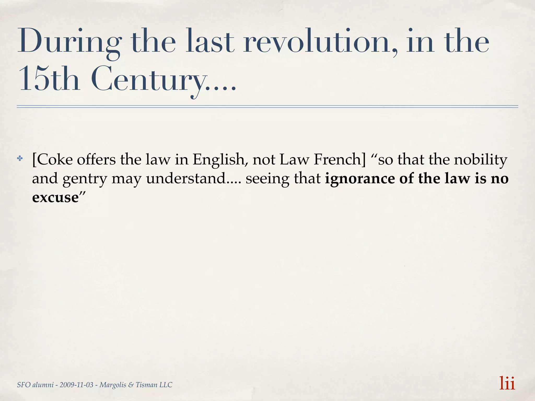 During the last revolution, in the
15th Century....

✤   [Coke offers the law in English, not Law French] “so that the nobility
    and gentry may understand.... seeing that ignorance of the law is no
    excuse”




SFO alumni - 2009-11-03 - Margolis & Tisman LLC                         lii
 