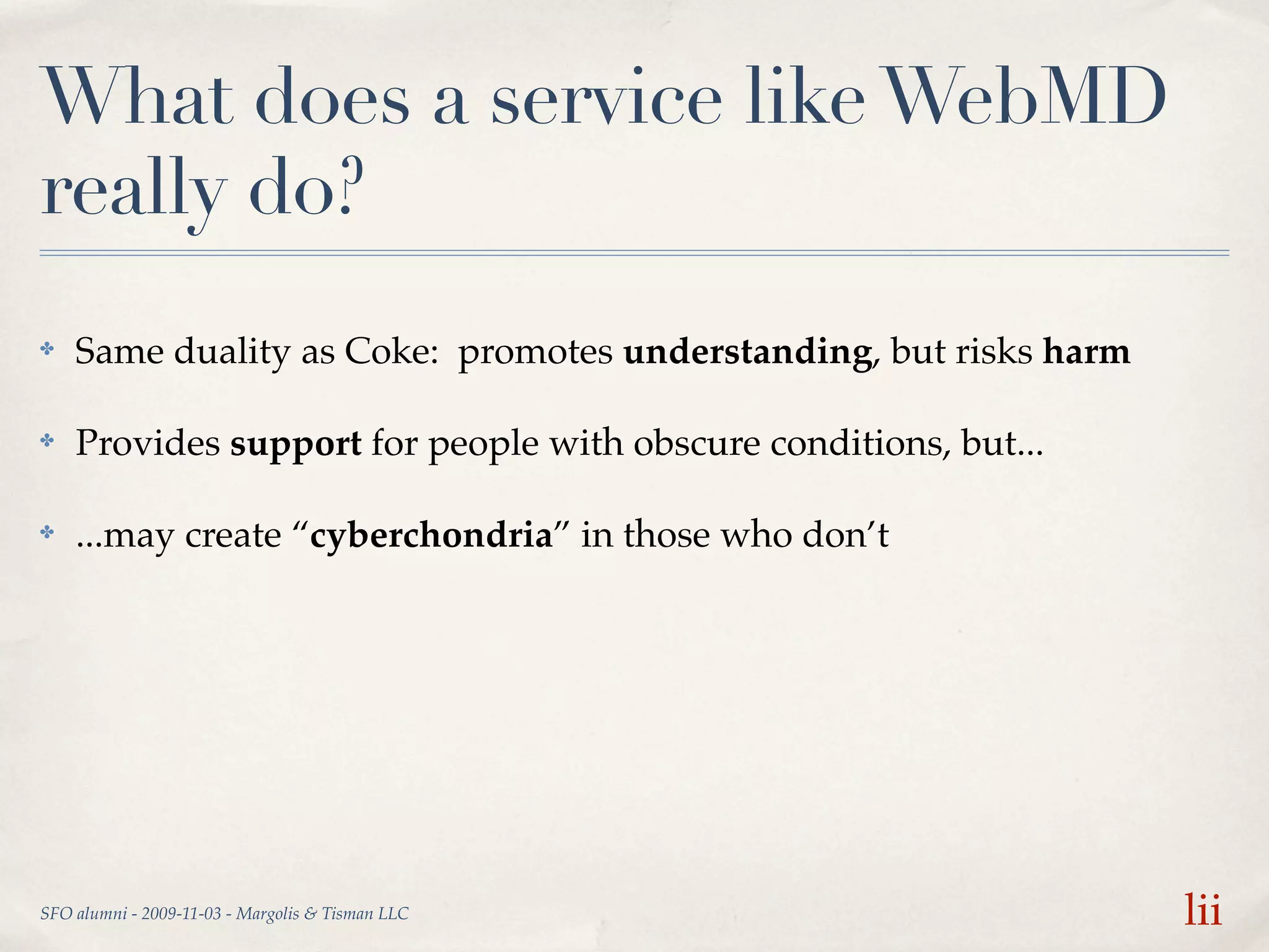 What does a service like WebMD
really do?
✤   Same duality as Coke: promotes understanding, but risks harm

✤   Provides support for people with obscure conditions, but...

✤   ...may create “cyberchondria” in those who don’t




SFO alumni - 2009-11-03 - Margolis & Tisman LLC                    lii
 