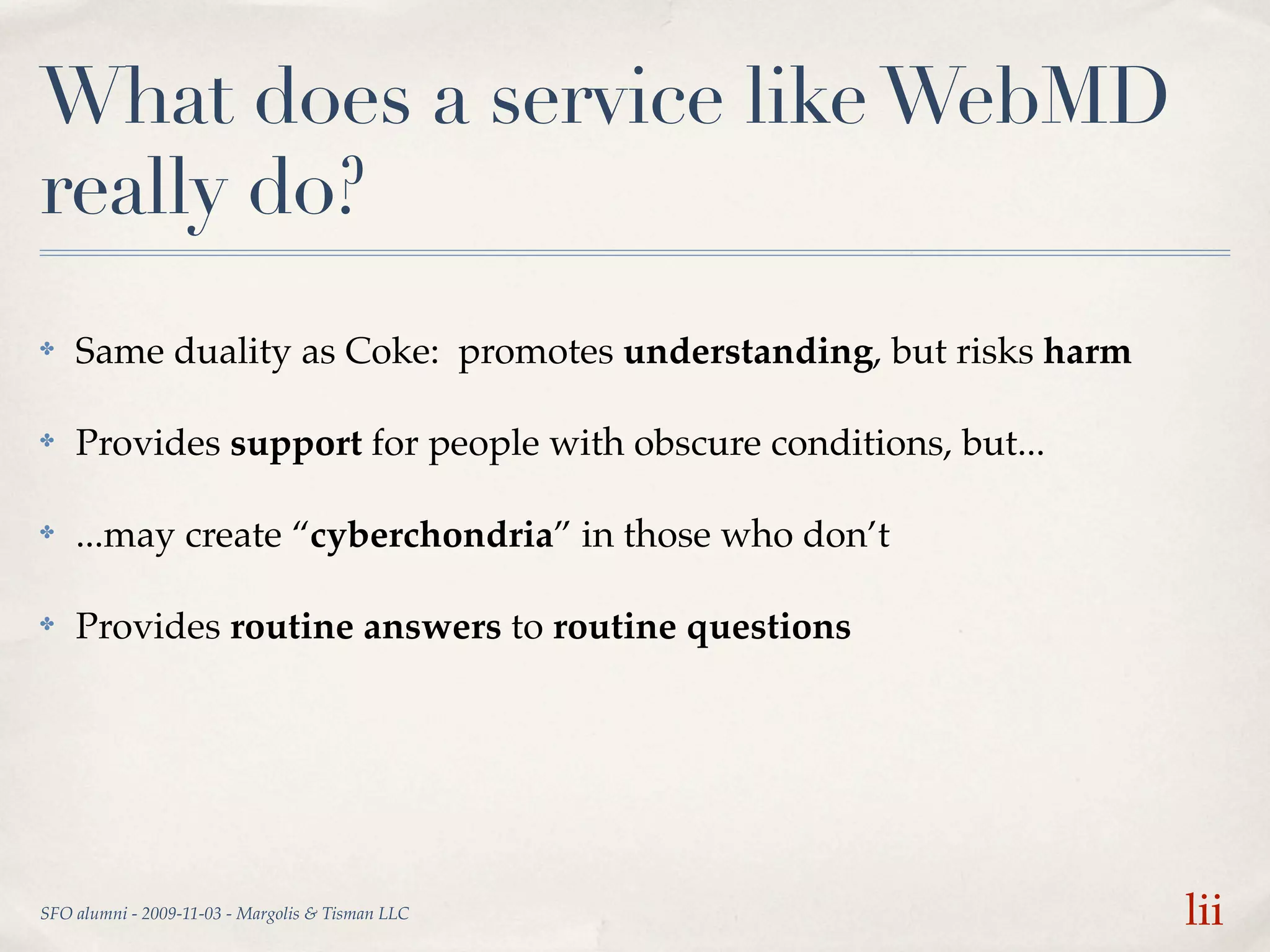 What does a service like WebMD
really do?
✤   Same duality as Coke: promotes understanding, but risks harm

✤   Provides support for people with obscure conditions, but...

✤   ...may create “cyberchondria” in those who don’t

✤   Provides routine answers to routine questions




SFO alumni - 2009-11-03 - Margolis & Tisman LLC                    lii
 